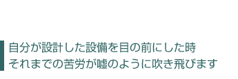 自分が設計した設備を目の前にした時、  それまでの苦労が嘘のように吹き飛びます