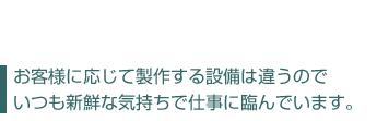 お客様に応じて製作する設備は違うので、いつも新鮮な気持ちで仕事に臨んでいます。