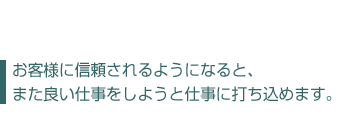 お客様に信頼されるようになると、  また良い仕事をしようと仕事に打ち込めます。	