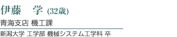 伊藤　学（29歳）  青海支店 機工課  新潟大学 工学部 機械システム工学科 卒
